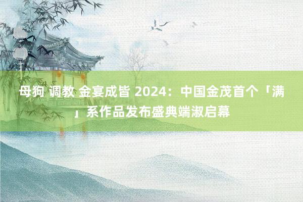 母狗 调教 金宴成皆 2024：中国金茂首个「满」系作品发布盛典端淑启幕