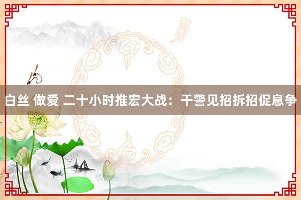 白丝 做爱 二十小时推宏大战：干警见招拆招促息争