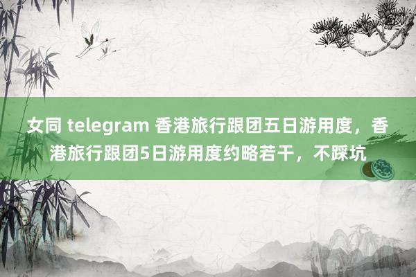 女同 telegram 香港旅行跟团五日游用度，香港旅行跟团5日游用度约略若干，不踩坑