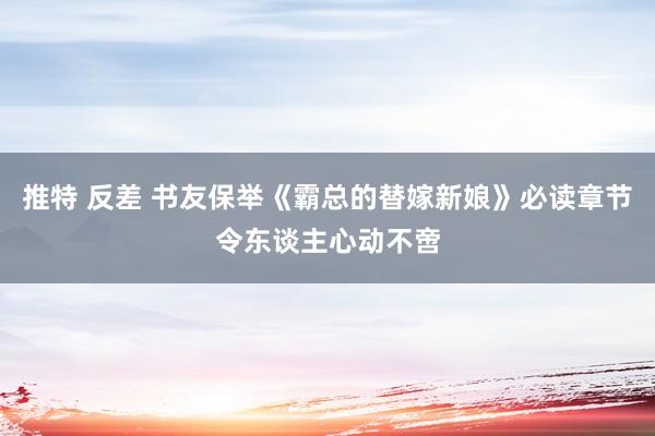 推特 反差 书友保举《霸总的替嫁新娘》必读章节令东谈主心动不啻