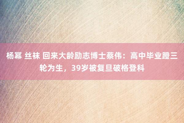 杨幂 丝袜 回来大龄励志博士蔡伟：高中毕业蹬三轮为生，39岁被复旦破格登科