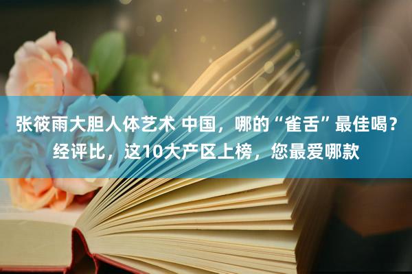 张筱雨大胆人体艺术 中国，哪的“雀舌”最佳喝？经评比，这10大产区上榜，您最爱哪款