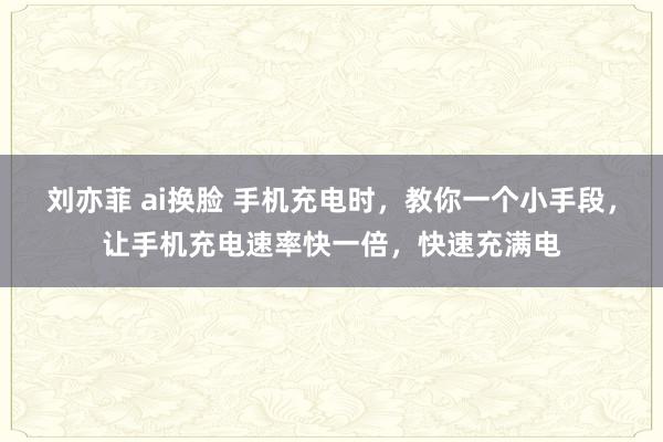 刘亦菲 ai换脸 手机充电时，教你一个小手段，让手机充电速率快一倍，快速充满电