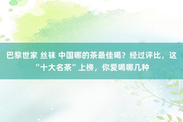 巴黎世家 丝袜 中国哪的茶最佳喝？经过评比，这“十大名茶”上榜，你爱喝哪几种