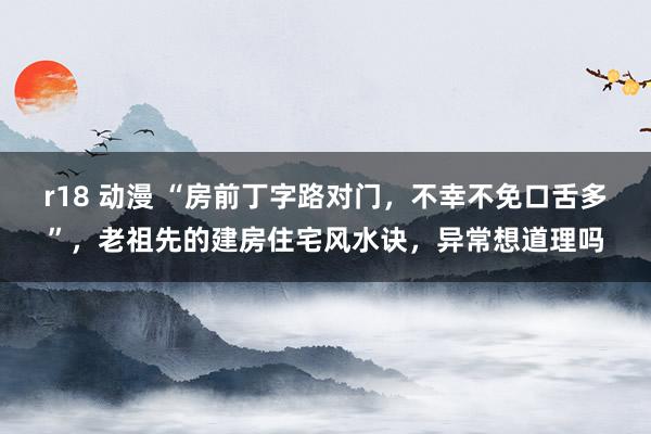 r18 动漫 “房前丁字路对门，不幸不免口舌多”，老祖先的建房住宅风水诀，异常想道理吗