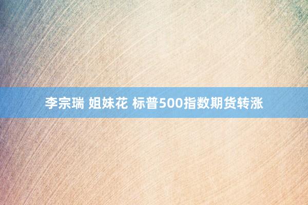 李宗瑞 姐妹花 标普500指数期货转涨