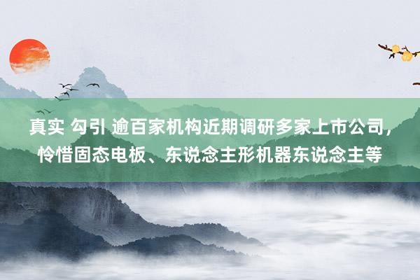 真实 勾引 逾百家机构近期调研多家上市公司，怜惜固态电板、东说念主形机器东说念主等