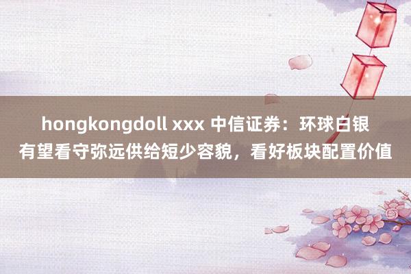 hongkongdoll xxx 中信证券：环球白银有望看守弥远供给短少容貌，看好板块配置价值