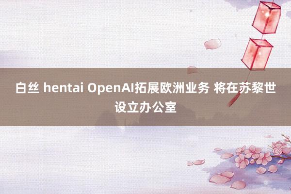 白丝 hentai OpenAI拓展欧洲业务 将在苏黎世设立办公室