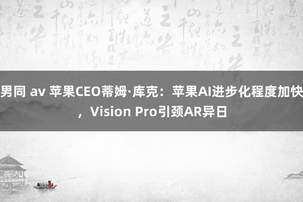 男同 av 苹果CEO蒂姆·库克：苹果AI进步化程度加快，Vision Pro引颈AR异日