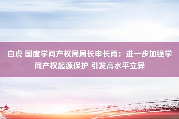 白虎 国度学问产权局局长申长雨：进一步加强学问产权起源保护 引发高水平立异