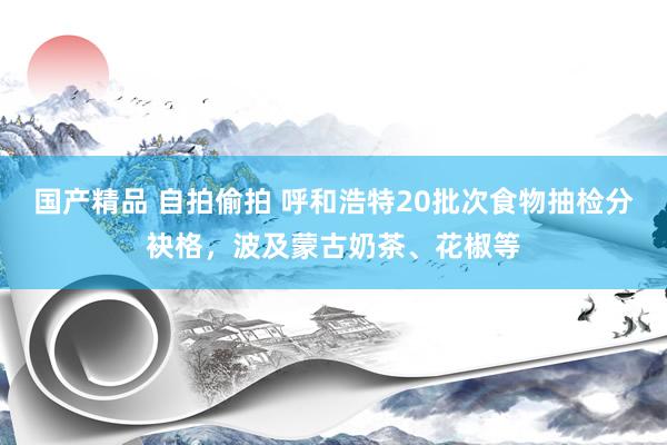 国产精品 自拍偷拍 呼和浩特20批次食物抽检分袂格，波及蒙古奶茶、花椒等