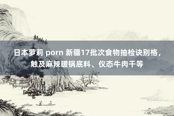 日本萝莉 porn 新疆17批次食物抽检诀别格，触及麻辣暖锅底料、仪态牛肉干等