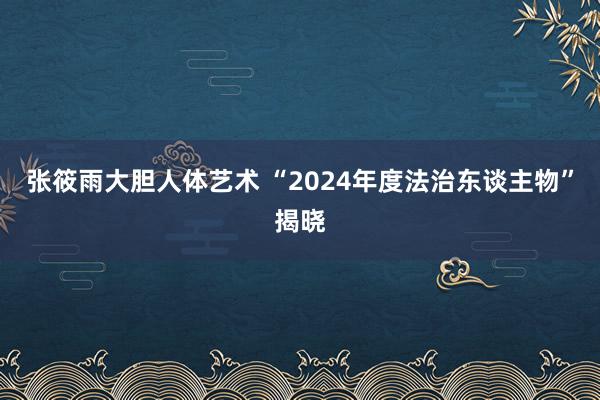 张筱雨大胆人体艺术 “2024年度法治东谈主物”揭晓