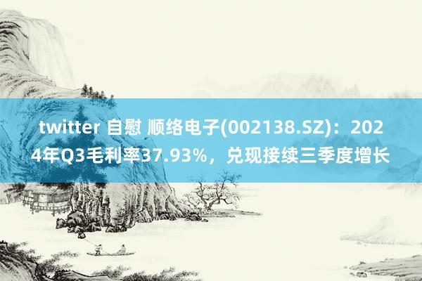 twitter 自慰 顺络电子(002138.SZ)：2024年Q3毛利率37.93%，兑现接续三季度增长