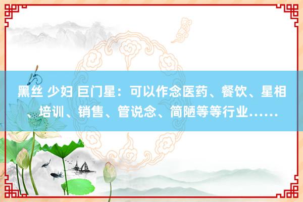 黑丝 少妇 巨门星：可以作念医药、餐饮、星相、培训、销售、管说念、简陋等等行业……