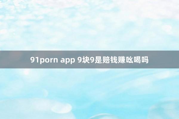 91porn app 9块9是赔钱赚吆喝吗