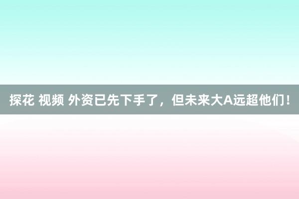 探花 视频 外资已先下手了，但未来大A远超他们！