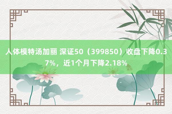 人体模特汤加丽 深证50（399850）收盘下降0.37%，近1个月下降2.18%