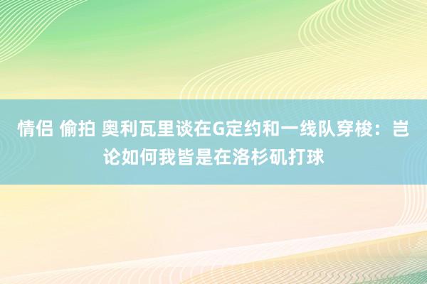 情侣 偷拍 奥利瓦里谈在G定约和一线队穿梭：岂论如何我皆是在洛杉矶打球