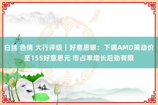 白丝 色情 大行评级｜好意思银：下调AMD策动价至155好意思元 市占率增长后劲有限