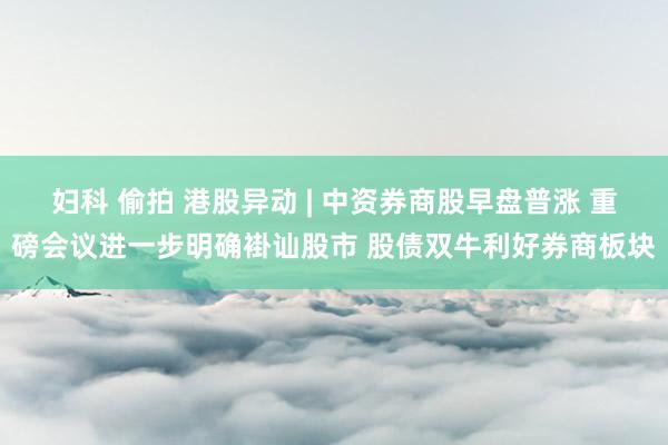 妇科 偷拍 港股异动 | 中资券商股早盘普涨 重磅会议进一步明确褂讪股市 股债双牛利好券商板块