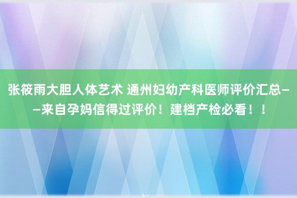 张筱雨大胆人体艺术 通州妇幼产科医师评价汇总——来自孕妈信得过评价！建档产检必看！！