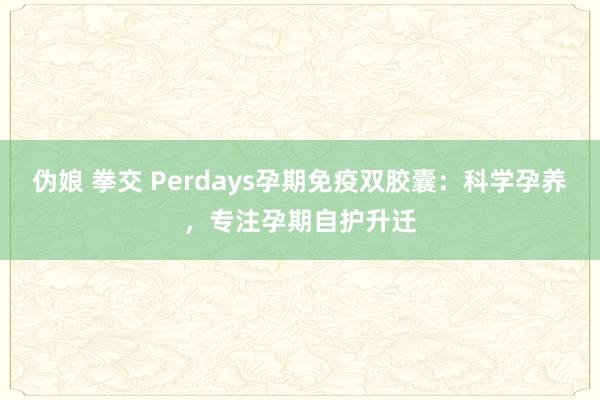 伪娘 拳交 Perdays孕期免疫双胶囊：科学孕养，专注孕期自护升迁