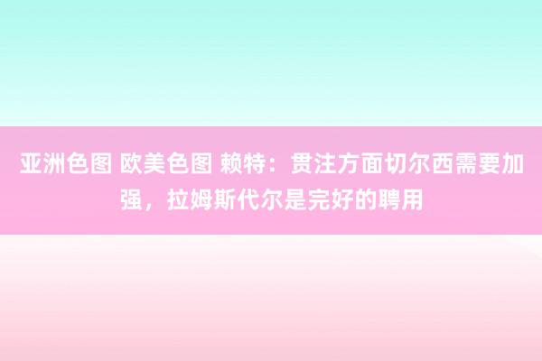 亚洲色图 欧美色图 赖特：贯注方面切尔西需要加强，拉姆斯代尔是完好的聘用