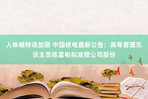 人体模特汤加丽 中国核电最新公告：高等管理东谈主员陈富彬拟减捏公司股份