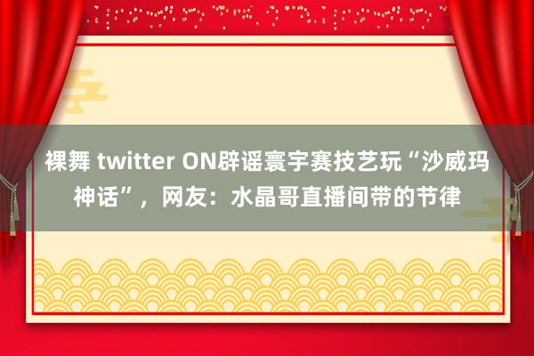 裸舞 twitter ON辟谣寰宇赛技艺玩“沙威玛神话”，网友：水晶哥直播间带的节律