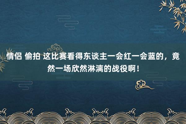 情侣 偷拍 这比赛看得东谈主一会红一会蓝的，竟然一场欣然淋漓的战役啊！