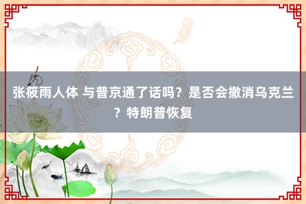 张筱雨人体 与普京通了话吗？是否会撤消乌克兰？特朗普恢复