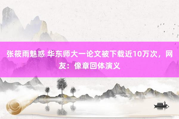 张筱雨魅惑 华东师大一论文被下载近10万次，网友：像章回体演义