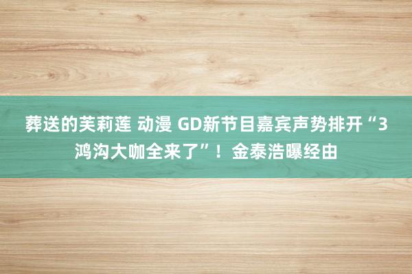 葬送的芙莉莲 动漫 GD新节目嘉宾声势排开“3鸿沟大咖全来了”！金泰浩曝经由