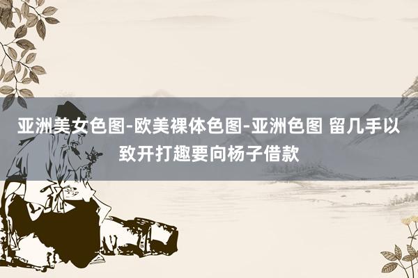 亚洲美女色图-欧美裸体色图-亚洲色图 留几手以致开打趣要向杨子借款