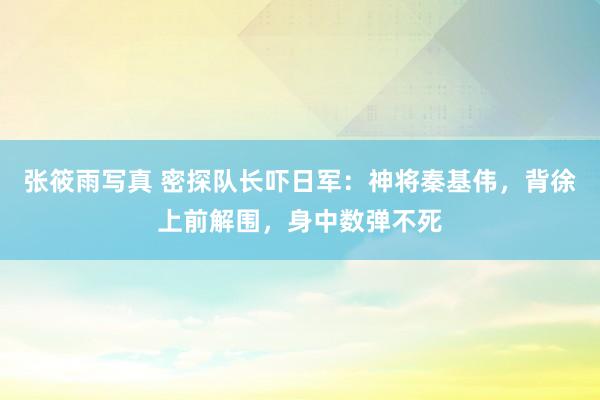 张筱雨写真 密探队长吓日军：神将秦基伟，背徐上前解围，身中数弹不死