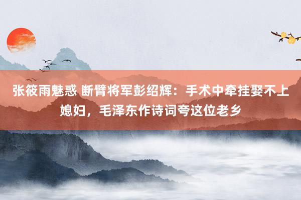 张筱雨魅惑 断臂将军彭绍辉：手术中牵挂娶不上媳妇，毛泽东作诗词夸这位老乡