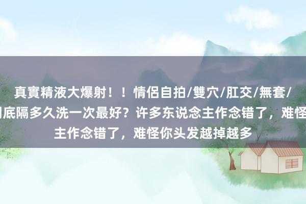 真實精液大爆射！！情侶自拍/雙穴/肛交/無套/大量噴精 头发到底隔多久洗一次最好？许多东说念主作念错了，难怪你头发越掉越多