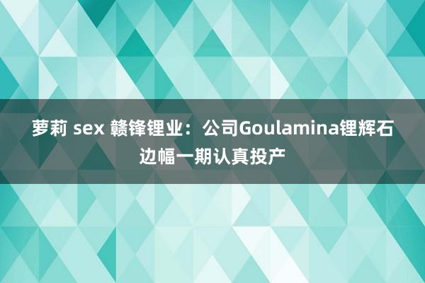 萝莉 sex 赣锋锂业：公司Goulamina锂辉石边幅一期认真投产