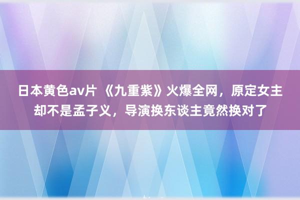 日本黄色av片 《九重紫》火爆全网，原定女主却不是孟子义，导演换东谈主竟然换对了