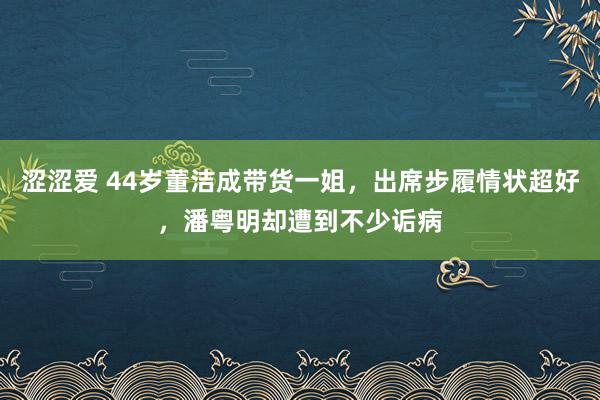 涩涩爱 44岁董洁成带货一姐，出席步履情状超好，潘粤明却遭到不少诟病