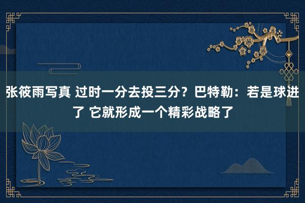 张筱雨写真 过时一分去投三分？巴特勒：若是球进了 它就形成一个精彩战略了