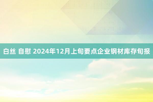 白丝 自慰 2024年12月上旬要点企业钢材库存旬报