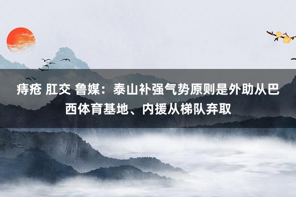 痔疮 肛交 鲁媒：泰山补强气势原则是外助从巴西体育基地、内援从梯队弃取