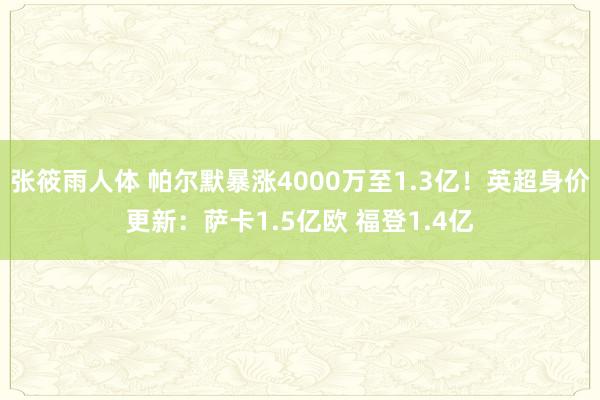 张筱雨人体 帕尔默暴涨4000万至1.3亿！英超身价更新：萨卡1.5亿欧 福登1.4亿