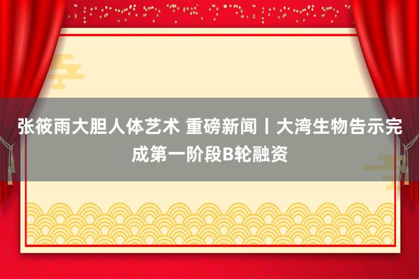 张筱雨大胆人体艺术 重磅新闻丨大湾生物告示完成第一阶段B轮融资