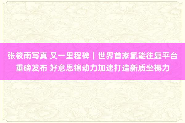 张筱雨写真 又一里程碑｜世界首家氢能往复平台重磅发布 好意思锦动力加速打造新质坐褥力