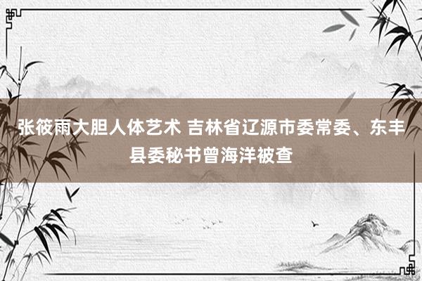 张筱雨大胆人体艺术 吉林省辽源市委常委、东丰县委秘书曾海洋被查