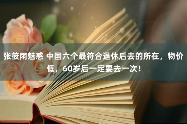 张筱雨魅惑 中国六个最符合退休后去的所在，物价低，60岁后一定要去一次！